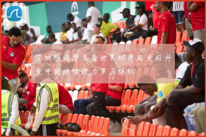 艾纳维谈摩洛哥世界杯开局良好并重申将继续效力罗马球队