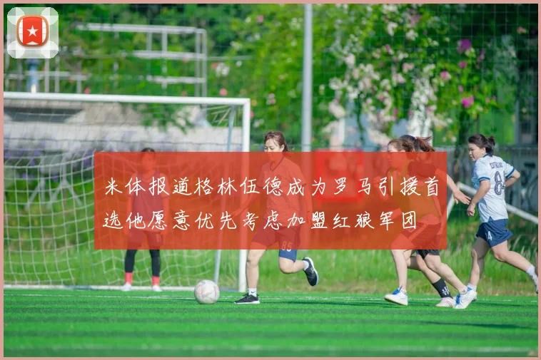 米体报道格林伍德成为罗马引援首选他愿意优先考虑加盟红狼军团