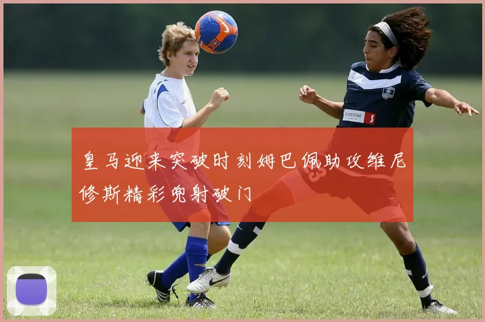 皇马迎来突破时刻姆巴佩助攻维尼修斯精彩兜射破门