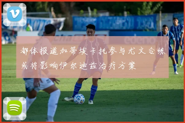 都体报道加蒂埃卡托参与尤文合练或将影响伊尔迪兹治疗方案