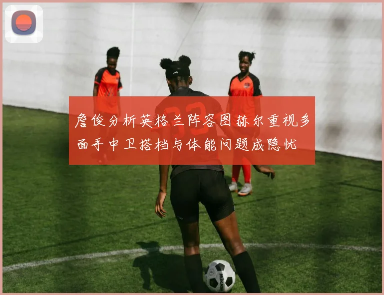 詹俊分析英格兰阵容图赫尔重视多面手中卫搭档与体能问题成隐忧