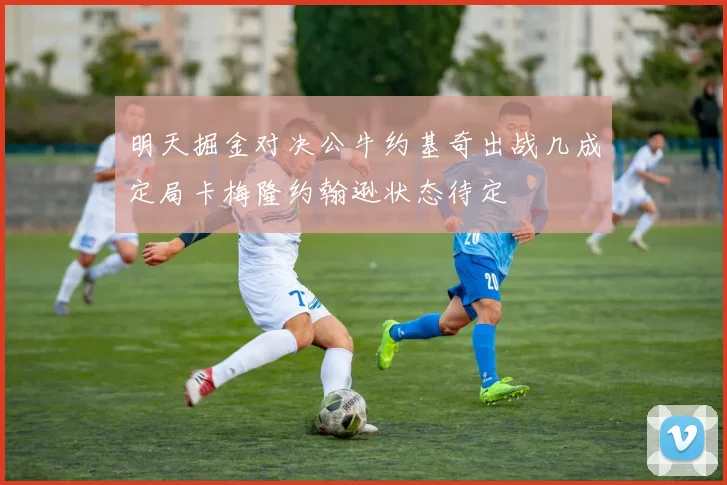 明天掘金对决公牛约基奇出战几成定局卡梅隆约翰逊状态待定