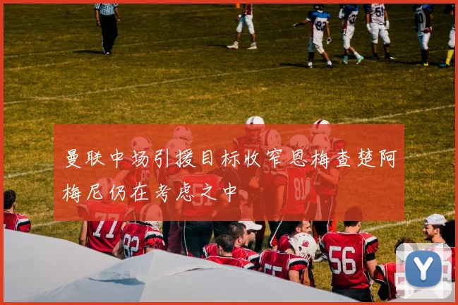 曼联中场引援目标收窄恩梅查楚阿梅尼仍在考虑之中