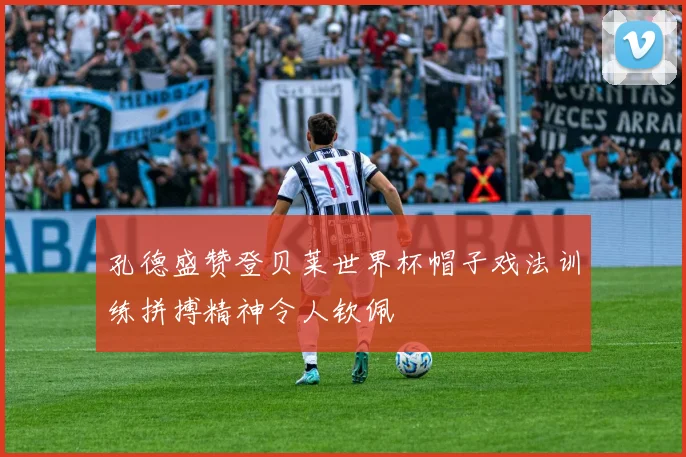 孔德盛赞登贝莱世界杯帽子戏法训练拼搏精神令人钦佩