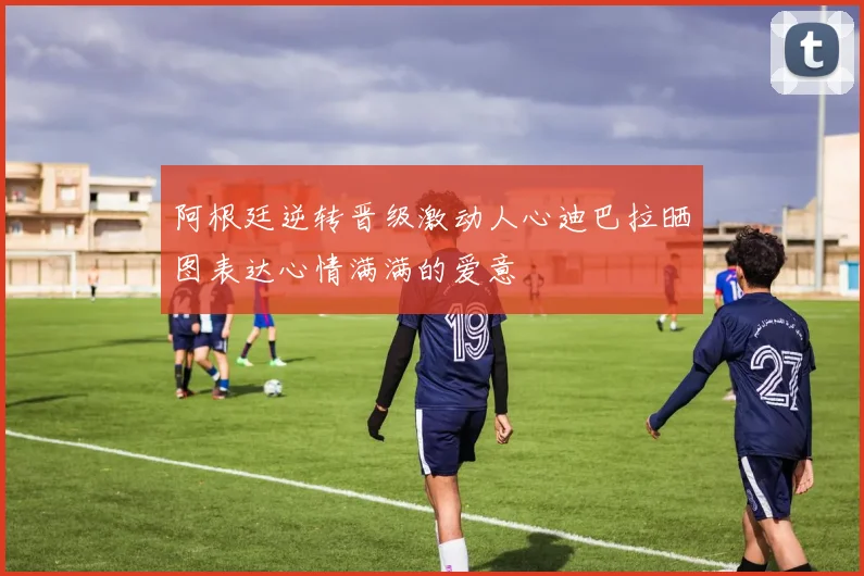 阿根廷逆转晋级激动人心迪巴拉晒图表达心情满满的爱意