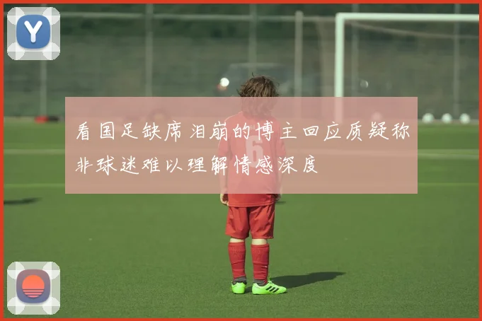 看国足缺席泪崩的博主回应质疑称非球迷难以理解情感深度