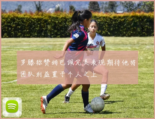 罗滕称赞姆巴佩完美表现期待他将团队利益置于个人之上