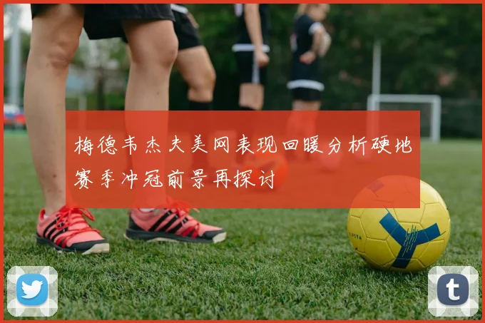 梅德韦杰夫美网表现回暖分析硬地赛季冲冠前景再探讨