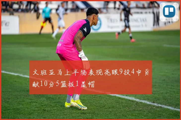 文班亚马上半场表现亮眼9投4中贡献10分5篮板1盖帽