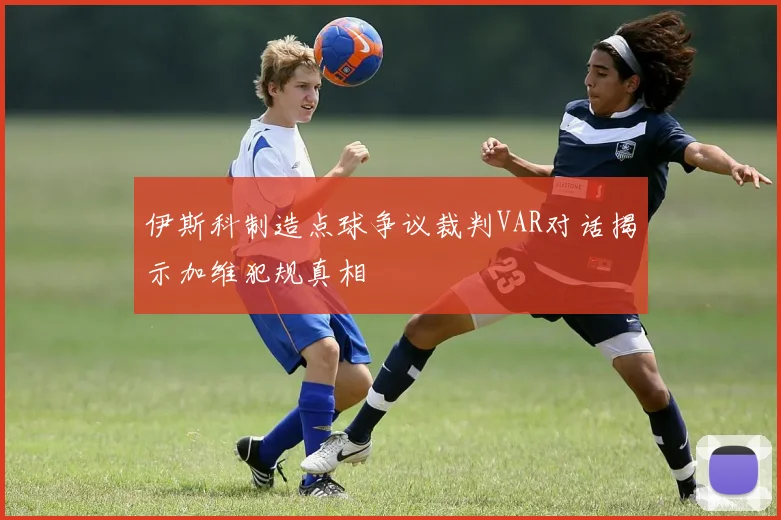 伊斯科制造点球争议裁判VAR对话揭示加维犯规真相